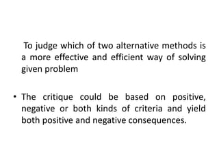 To judge which of two alternative methods is
a more effective and efficient way of solving
given problem
• The critique could be based on positive,
negative or both kinds of criteria and yield
both positive and negative consequences.
 