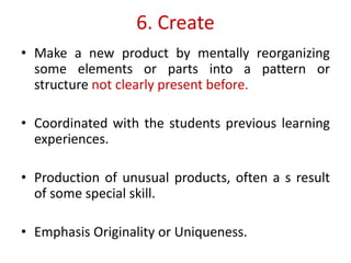 6. Create
• Make a new product by mentally reorganizing
some elements or parts into a pattern or
structure not clearly present before.
• Coordinated with the students previous learning
experiences.
• Production of unusual products, often a s result
of some special skill.
• Emphasis Originality or Uniqueness.
 