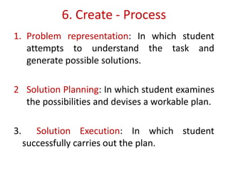 6. Create - Process
1. Problem representation: In which student
attempts to understand the task and
generate possible solutions.
2 Solution Planning: In which student examines
the possibilities and devises a workable plan.
3. Solution Execution: In which student
successfully carries out the plan.
 