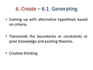 6. Create – 6.1. Generating
• Coming up with alternative hypothesis based
on criteria.
• Transcends the boundaries or constraints or
prior knowledge and existing theories.
• Creative thinking
 