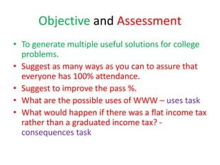 Objective and Assessment
• To generate multiple useful solutions for college
problems.
• Suggest as many ways as you can to assure that
everyone has 100% attendance.
• Suggest to improve the pass %.
• What are the possible uses of WWW – uses task
• What would happen if there was a flat income tax
rather than a graduated income tax? -
consequences task
 