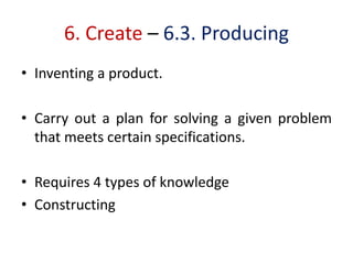 6. Create – 6.3. Producing
• Inventing a product.
• Carry out a plan for solving a given problem
that meets certain specifications.
• Requires 4 types of knowledge
• Constructing
 