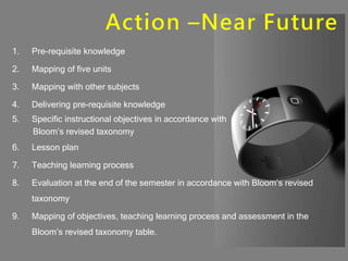 Action –Near Future
1. Pre-requisite knowledge
2. Mapping of five units
3. Mapping with other subjects
4. Delivering pre-requisite knowledge
5. Specific instructional objectives in accordance with
Bloom’s revised taxonomy
6. Lesson plan
7. Teaching learning process
8. Evaluation at the end of the semester in accordance with Bloom’s revised
taxonomy
9. Mapping of objectives, teaching learning process and assessment in the
Bloom’s revised taxonomy table.
 