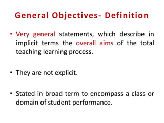 General Objectives- Definition
• Very general statements, which describe in
implicit terms the overall aims of the total
teaching learning process.
• They are not explicit.
• Stated in broad term to encompass a class or
domain of student performance.
 
