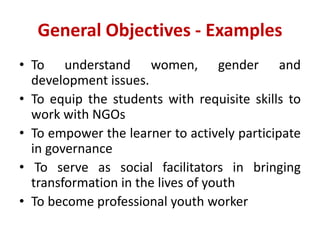 General Objectives - Examples
• To understand women, gender and
development issues.
• To equip the students with requisite skills to
work with NGOs
• To empower the learner to actively participate
in governance
• To serve as social facilitators in bringing
transformation in the lives of youth
• To become professional youth worker
 