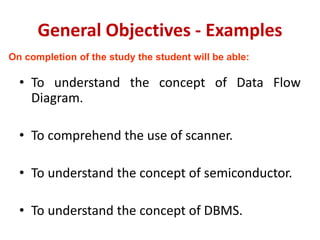 General Objectives - Examples
• To understand the concept of Data Flow
Diagram.
• To comprehend the use of scanner.
• To understand the concept of semiconductor.
• To understand the concept of DBMS.
On completion of the study the student will be able:
 