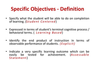 Specific Objectives - Definition
• Specify what the student will be able to do on completion
of learning. (Student Centered)
• Expressed in terms of student’s terminal cognitive process /
behavioral terms. ( Learning Based)
• Identify the end product of instruction in terms of
observable performance of students. (Explicit)
• Indicate a very specific learning outcome which can be
easily be tested for achievement. (Assessable
Statement)
 