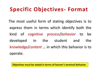 Specific Objectives- Format
The most useful form of stating objectives is to
express them in terms which identify both the
kind of cognitive process/behavior to be
developed in the student and the
knowledge/content … in which this behavior is to
operate.
Objectives must be stated in terms of learner’s terminal behavior.
 