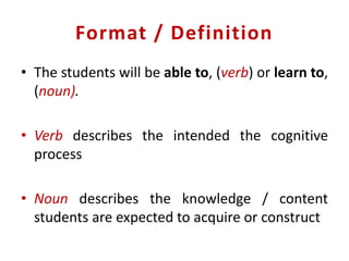 Format / Definition
• The students will be able to, (verb) or learn to,
(noun).
• Verb describes the intended the cognitive
process
• Noun describes the knowledge / content
students are expected to acquire or construct
 