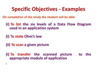 Specific Objectives - Examples
(i) To list the six levels of a Data Flow Diagram
used in an application system
(i) To state Ohm’s law
(ii) To scan a given picture
(i) To transfer the scanned picture to the
appropriate module of application
.
On completion of the study the student will be able:
 