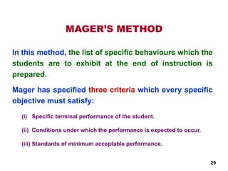 MAGER’S METHOD
(i) Specific terminal performance of the student.
(ii) Conditions under which the performance is expected to occur.
(iii) Standards of minimum acceptable performance.
In this method, the list of specific behaviours which the
students are to exhibit at the end of instruction is
prepared.
Mager has specified three criteria which every specific
objective must satisfy:
29
 