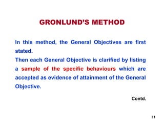 GRONLUND’S METHOD
In this method, the General Objectives are first
stated.
Then each General Objective is clarified by listing
a sample of the specific behaviours which are
accepted as evidence of attainment of the General
Objective.
Contd.
31
 