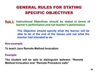 GENERAL RULES FOR STATING
SPECIFIC OBJECTIVES
Instructional Objectives should be stated in terms of
learner’s performance and not teacher’s performance
The Objective should specify what the learner will be
able to do at the end of the lesson and not what the
teacher had intended to do.
Non-example:
To teach Java Remote Method Invocation
Example:
The student will be able to distinguish between “Remote
Method Invocation and “Remote Procedure calls”
Rule 1:
36
 
