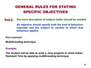 GENERAL RULES FOR STATING
SPECIFIC OBJECTIVES
The mere description of subject matter should be avoided
An objective should specify both the kind of behaviour
expected and the subject or context to which that
behaviour applies.
Non-example:
Multithreading technique
Example:
The student will be able to write a Java program to show Indian
Standard Time by applying multithreading technique
Rule 2:
37
 
