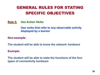 .
Rule 3:
Non-example:
The student will be able to know the network hardware
Example:
The student will be able to state the functions of the four
types of connectivity hardware
GENERAL RULES FOR STATING
SPECIFIC OBJECTIVES
Use verbs that refer to any observable activity
displayed by a learner
Use Action Verbs
38
 