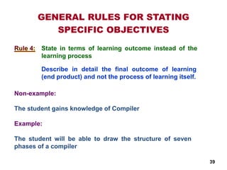 State in terms of learning outcome instead of the
learning process
Non-example:
The student gains knowledge of Compiler
Example:
The student will be able to draw the structure of seven
phases of a compiler
GENERAL RULES FOR STATING
SPECIFIC OBJECTIVES
Rule 4:
Describe in detail the final outcome of learning
(end product) and not the process of learning itself.
39
 