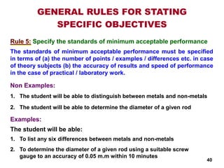 Specify the standards of minimum acceptable performance
Examples:
GENERAL RULES FOR STATING
SPECIFIC OBJECTIVES
Rule 5:
1. To list any six differences between metals and non-metals
2. To determine the diameter of a given rod using a suitable screw
gauge to an accuracy of 0.05 m.m within 10 minutes
1. The student will be able to distinguish between metals and non-metals
2. The student will be able to determine the diameter of a given rod
The student will be able:
40
The standards of minimum acceptable performance must be specified
in terms of (a) the number of points / examples / differences etc. in case
of theory subjects (b) the accuracy of results and speed of performance
in the case of practical / laboratory work.
Non Examples:
 