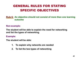 An objective should not consist of more than one learning
outcome
Non-example:
Example:
GENERAL RULES FOR STATING
SPECIFIC OBJECTIVES
Rule 6:
1. To explain why networks are needed
2. To list the two types of networking
The student will be able to explain the need for networking
and list the types of networking.
The student will be able:
41
 