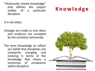 Knowledge
“Historically shared knowledge”
that defines the subject
matter of a particular
discipline.
It is not static;
Changes are made as new ideas
and evidence are accepted
by the scholarly community.
The term Knowledge to reflect
our belief that disciplines are
constantly changing and
evolving in terms of the
knowledge that shares a
consensus of acceptance
within discipline.
 