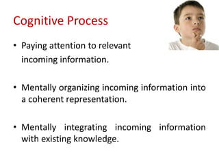 Cognitive Process
• Paying attention to relevant
incoming information.
• Mentally organizing incoming information into
a coherent representation.
• Mentally integrating incoming information
with existing knowledge.
 