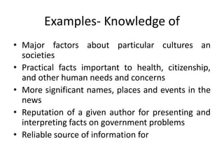 Examples- Knowledge of
• Major factors about particular cultures an
societies
• Practical facts important to health, citizenship,
and other human needs and concerns
• More significant names, places and events in the
news
• Reputation of a given author for presenting and
interpreting facts on government problems
• Reliable source of information for
 