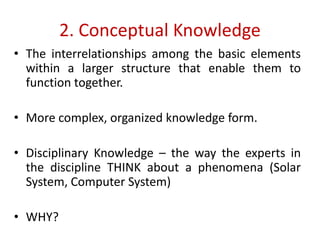2. Conceptual Knowledge
• The interrelationships among the basic elements
within a larger structure that enable them to
function together.
• More complex, organized knowledge form.
• Disciplinary Knowledge – the way the experts in
the discipline THINK about a phenomena (Solar
System, Computer System)
• WHY?
 
