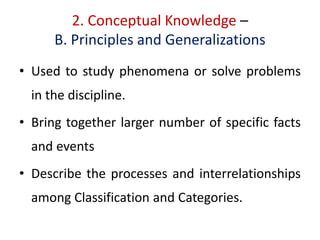 2. Conceptual Knowledge –
B. Principles and Generalizations
• Used to study phenomena or solve problems
in the discipline.
• Bring together larger number of specific facts
and events
• Describe the processes and interrelationships
among Classification and Categories.
 