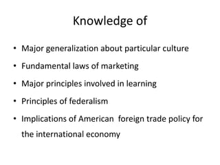 Knowledge of
• Major generalization about particular culture
• Fundamental laws of marketing
• Major principles involved in learning
• Principles of federalism
• Implications of American foreign trade policy for
the international economy
 