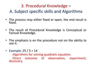 3. Procedural Knowledge –
A. Subject specific skills and Algorithms
• The process may either fixed or open, the end result is
fixed.
• The result of Procedural Knowledge is Conceptual or
Factual Knowledge.
• The emphasis is on the procedure not on the ability to
use it.
• Example: 25 / 5 = 14
Algorithms for solving quadratic equation.
Direct outcome of observation, experiment,
discovery.
 