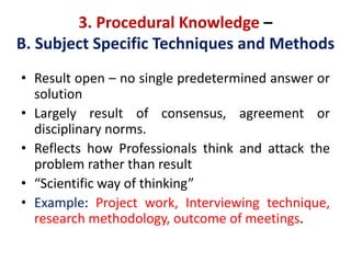 3. Procedural Knowledge –
B. Subject Specific Techniques and Methods
• Result open – no single predetermined answer or
solution
• Largely result of consensus, agreement or
disciplinary norms.
• Reflects how Professionals think and attack the
problem rather than result
• “Scientific way of thinking”
• Example: Project work, Interviewing technique,
research methodology, outcome of meetings.
 