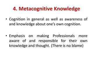 4. Metacognitive Knowledge
• Cognition in general as well as awareness of
and knowledge about one’s own cognition.
• Emphasis on making Professionals more
aware of and responsible for their own
knowledge and thought. (There is no blame)
 