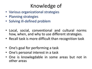 Knowledge of
• Various organizational strategies
• Planning strategies
• Solving ill-defined problem
• Local, social, conventional and cultural norms
how, when, and why to use different strategies.
• Recall task is more difficult than recognition task
• One’s goal for performing a task
• One’s personal interest in a task
• One is knowlegdable in some areas but not in
other areas
 