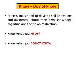 Know – Do not know
• Professionals need to develop self knowledge
and awareness about their own knowledge,
cognition and their own motivation
• Know what you KNOW
• Know what you DONOT KNOW
 