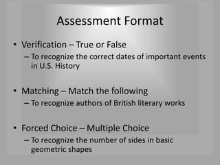 Assessment Format
• Verification – True or False
– To recognize the correct dates of important events
in U.S. History
• Matching – Match the following
– To recognize authors of British literary works
• Forced Choice – Multiple Choice
– To recognize the number of sides in basic
geometric shapes
 
