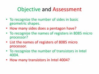 Objective and Assessment
• To recognize the number of sides in basic
geometric shapes.
• How many sides does a pentagon have?
• To recognize the names of registers in 8085 micro
processor?
• List the names of registers of 8085 micro
processor.
• To recognize the number of transistors in Intel
4004.
• How many transistors in Intel 4004?
 
