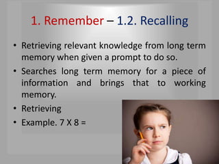 1. Remember – 1.2. Recalling
• Retrieving relevant knowledge from long term
memory when given a prompt to do so.
• Searches long term memory for a piece of
information and brings that to working
memory.
• Retrieving
• Example. 7 X 8 =
 