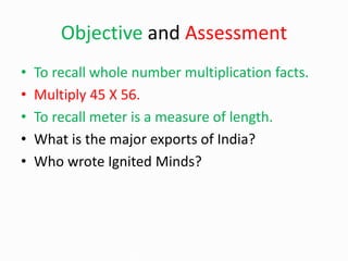 Objective and Assessment
• To recall whole number multiplication facts.
• Multiply 45 X 56.
• To recall meter is a measure of length.
• What is the major exports of India?
• Who wrote Ignited Minds?
 