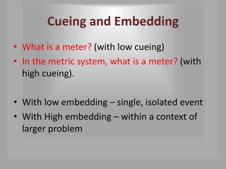 Cueing and Embedding
• What is a meter? (with low cueing)
• In the metric system, what is a meter? (with
high cueing).
• With low embedding – single, isolated event
• With High embedding – within a context of
larger problem
 