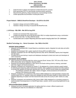 Dale S. Brooks
16 River Road Weare, NH 03281
(603) 315-0352
dale.brooks@comcast.net
 Guide the team in design and implement of Data Services ETL process.
 Build appropriate POC’s to demonstrate individual solution elements.
 Requirements gathering, design development, and knowledge transfer.
 Create appropriate documentation including Bus Matrix.
Project Haitachi – SSRS & SharePoint Developer – Oct 2010 to Oct 2010
 Assisted in design and build of SSRS reports.
 Assisted in design and setup of corporate MS SharePoint site.
J. Jill Group – SQL DBA – Mar 2010 to Aug 2010
 Created and maintained SQL backup plans.
 Created and planed the use of AD security within SQL for multiple departments using a combination
of 30+ servers from SQL 7 to SQL 2008 R2 Cluster
 Constructed over a dozen Reporting Services reports merging data from 30+ databases
Strafford Technology, Inc. – Senior Consultant – Dec 1996 to Feb 2010
REPORT DEVELOPMENT
 Designed and developed 500+ Crystal Reports as standalone reports, integrated into web sites and within
PC applications.
 Designed and developed 100+ custom reports for Kronos WFC and ADP E-Time.
 Designed, developed over 50+ MS Reporting Services (SQL Server 2000/2005) reports (most integrated
into web apps).
 Provided one-on-one training in reports and databases developed to clients (end users and developers at
client companies)
DATABASE DEVELOPMENT
 Data conversion for extracting data from various sources (Excel, Access, CSV, TXT) into a SQL Server
2005 utilizing SQL Server Integration Services (SSIS).
 Designed and developed databases in SQL Server and Oracle utilizing schema, indexing, automated
data load, triggers and stored procedures.
 Designed, developed and maintained an Oracle (7 / 8i) database for a Verizon decision support system
for planning and measuring cable-maintenance activities. Data is gathered and joined from other systems
to provide both detailed and high-level reporting with more the 100,000 records loaded and updated daily.
o The database contained 100+ tables, dozens of triggers, stored procedures and functions for
tracking of the following information
 Designed, developed, and maintained a SQL Server (2005) database for a lead generation company that
receives leads from 75+ websites, stores and validates the lead information based on criteria stored in the
database depending on location and then transmit the data across the country to 200+ clients on a daily
basis.
 Designed, developed, and maintained a SQL Server (2000 / 2005) database for a consulting company to
track consultant hours/expenses on a Client/Project basis, vacation, and for accounting department to use
for billing.
APPLICATION DEVELOPMENT
 Designed and built a VB based application for getting data from a dozen different systems and
consolidating the data into one database on a daily basis
 