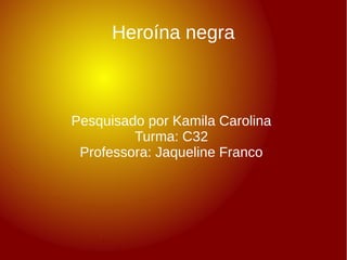 Heroína negra 
Pesquisado por Kamila Carolina 
Turma: C32 
Professora: Jaqueline Franco 
 