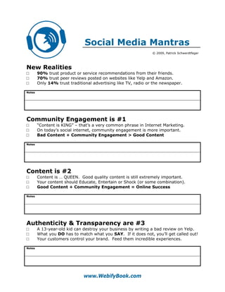 Social Media Mantras
                                                                © 2009, Patrick Schwerdtfeger




New Realities
□       90% trust product or service recommendations from their friends.
□       70% trust peer reviews posted on websites like Yelp and Amazon.
□       Only 14% trust traditional advertising like TV, radio or the newspaper.

Notes




Community Engagement is #1
□       “Content is KING” – that’s a very common phrase in Internet Marketing.
□       On today’s social internet, community engagement is more important.
□       Bad Content + Community Engagement > Good Content

Notes




Content is #2
□       Content is … QUEEN. Good quality content is still extremely important.
□       Your content should Educate, Entertain or Shock (or some combination).
□       Good Content + Community Engagement = Online Success

Notes




Authenticity & Transparency are #3
□       A 13-year-old kid can destroy your business by writing a bad review on Yelp.
□       What you DO has to match what you SAY. If it does not, you’ll get called out!
□       Your customers control your brand. Feed them incredible experiences.

Notes




                              www.WebifyBook.com
 