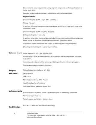 2 Prudence S. Evans
753 Arbor Gate Lane, Lawrenceville, GA 30044 – 347 248 1213 –
prdncevans@gmail.com
Diplomatic Security
Documented all actual and potential nursing diagnosis and provide excellent care to patient of
higher acuity levels
Removed catheter sheaths post heart catheterization and maintain hemostasis.
Registered Nurse:
Lenox Hill Hospital, NY, NY. - April 2011- April 2012
Medical - Surgical
In addition to Nursing interventions mentioned above: perform in the capacity of charge nurse
and resource nurse.
Lenox Hill Hospital, NY, NY - July 2012- May 2013
Orthopedics Step Down Telemetry
In addition to the duties mentioned above: checked for common conditions following traumatic
events such as fat embolism, compartment syndrome and hypovolemic shock.
Assessed the patient immediately after surgery to determine pain management needs.
Educated patient about post – surgical responsibilities.
United Nations, NY, NY. – May 2003-Sep. 2010
Control Center Officer, received and made calls on behalf of the Secretary General from other
duty stations.
Assessed actual and potential risk to security and safety and implement contingency plans.
Maintain a culturally competent environment.
Degree
Obtained
Achievements
Certification
Molloy College, RockvilleCenter NY - BSN
December 2010
GPA 3.5/4.0
Maryville University May 2015- Present
Adult Acute Care Nurse Practitioner
Anticipated date of graduation August 2018
Numerous service excellence awards – Northside Hospital for outstanding patient care
Member of Sigma Theta Tau
Nurse Preceptor and Geriatrics Resource Nurse
BCLS, ACLS, Cardiac and Vascular and Gerontology
 