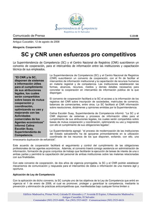 Comunicado de Prensa                                                                                        C.33-08

Antiguo Cuscatlán, 12 de agosto de 2008

Abogacía. Cooperación


       SC y CNR unen esfuerzos pro competitivos
La Superintendencia de Competencia (SC) y el Centro Nacional de Registros (CNR) suscribieron un
convenio de cooperación, para el intercambio de información entre las instituciones y capacitación
técnica de sus empleados.

                                 La Superintendencia de Competencia (SC) y el Centro Nacional de Registros
 “El CNR y la SC,                (CNR) suscribieron un convenio de cooperación, con el fin de facilitar el
 disponen de sistemas            intercambio de información institucional y la capacitación de recursos humanos
 e información útiles            en materia registral y de competencia. Las instituciones establecerán las
 para el cumplimiento            formas, alcances, recursos, medios y demás detalles necesarios para
 de sus atribuciones             concretar la cooperación en intercambio de información pública de la que
 legales, los cuales             dispongan.
 serán compartidos
 sobre bases de mutua            El convenio de cooperación facilitará a la SC el acceso a la información de los
                                 registros del CNR sobre inscripción de sociedades, matrículas de comercio,
 cooperación y
                                 balances de comerciantes, entre otros. La SC facilitará al CNR información
 coordinación,                   sobre resoluciones, dictámenes y opiniones emitidas por la Superintendencia.
 optimizando su uso y
 mejorando con las               Celina Escolán Suay, Superintendenta de Competencia informó: “La SC y el
 Actividades                     CNR disponen de sistemas y procesos de información útiles para el
 comerciales de los              cumplimiento de sus atribuciones legales, los cuales serán compartidos sobre
 Agentes económicos”             bases de mutua cooperación y coordinación, optimizando su uso y mejorando
 informó Celina                  con ello el cumplimiento de sus obligaciones legales”.
 Escolán Suay,
 Superintendenta de             La Superintendenta agregó: “el proceso de modernización de las instituciones
                                del Estado salvadoreño ha de apoyarse primordialmente en la utilización
 Competencia.
                                coordinada de los recursos de los que disponen, evitando, con ello, una
innecesaria duplicación de esfuerzos”.

Este acuerdo de cooperación facilitará el seguimiento y control del cumplimiento de las obligaciones
profesionales de los agentes económicos. Además, el convenio traerá consigo asistencia en administración de
información, formación de grupos conjuntos de trabajo que facilitarán la ejecución de tareas de interés de una o
ambas partes y permitirá la capacitación del personal de ambas instituciones sobre las materias relacionadas
con sus finalidades.

Con este convenio de cooperación, de dos años de vigencia prorrogable, la SC y el CNR podrán establecer
mecanismos de comunicación y respuesta para el intercambio de datos e información de una manera ágil y
oportuna.

Aplicación de Ley de Competencia

Con la aplicación de dicho convenio, la SC cumple uno de los objetivos de la Ley de Competencia que entró en
vigencia el 1 de enero de 2006, el cual es promover, proteger y garantizar la competencia, mediante la
prevención y eliminación de prácticas anticompetitivas que, manifestadas bajo cualquier forma limiten o


         Edificio Madreselva, Primer Nivel, Calzada El Almendro y 1ª Avenida El Espino, Urbanización Madreselva.
                                              Antiguo Cuscatlán, El Salvador.
                   Conmutador (503) 2523-6600, Fax (503) 2523-6625 Comunicaciones (503) 2523-6616
 