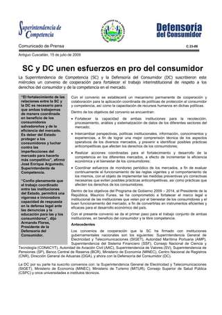 Comunicado de Prensa                                                                                    C.33-09

Antiguo Cuscatlán, 15 de julio de 2009



  SC y DC unen esfuerzos en pro del consumidor
La Superintendencia de Competencia (SC) y la Defensoría del Consumidor (DC) suscribieron este
miércoles un convenio de cooperación para fortalecer el trabajo interinstitucional de respeto a los
derechos del consumidor y de la competencia en el mercado.

 “El fortalecimiento de las     Con el convenio se establecerá un mecanismo permanente de cooperación y
 relaciones entre la SC y       colaboración para la aplicación coordinada de políticas de protección al consumidor
 la DC es necesario para        y competencia, así como la capacitación de recursos humanos en dichas políticas.
 que ambas trabajemos
 de manera coordinada           Dentro de los objetivos del convenio se encuentran:
 en beneficio de los            • Fortalecer la capacidad de ambas instituciones para la recolección,
 consumidores                     procesamiento, análisis y sistematización de datos de los diferentes sectores del
 salvadoreños y de la             mercado;
 eficiencia del mercado.
 Es deber del Estado            • Intercambiar perspectivas, políticas institucionales, información, conocimientos y
 proteger a los                   experiencias, a fin de lograr una mejor comprensión técnica de los aspectos
 consumidores y luchar            operativos de los diversos mercados, y prevenir e identificar posibles prácticas
 contra las                       anticompetitivas que afecten los derechos de los consumidores;
 imperfecciones del             • Realizar acciones coordinadas para el fortalecimiento y desarrollo de la
 mercado para hacerlo             competencia en los diferentes mercados, a efecto de incrementar la eficiencia
 más competitivo”, afirmó         económica y el bienestar de los consumidores;
 José Enrique Argumedo,
 Superintendente de             • Coordinar esfuerzos de monitoreo periódico de los mercados, a fin de evaluar
 Competencia.                     continuamente el funcionamiento de las reglas vigentes y el comportamiento de
                                  los mismos, con el objeto de implementar las medidas preventivas y/o correctivas
 “Confío plenamente que           necesarias que eviten posibles prácticas anticompetitivas, así como prácticas que
 el trabajo coordinado            afecten los derechos de los consumidores.
 entre las instituciones        Dentro de los objetivos del Programa de Gobierno 2009 – 2014, el Presidente de la
 del Estado, permitirá una      República, Mauricio Funes, se ha comprometido a fortalecer el marco legal e
 vigorosa e innovadora          institucional de las instituciones que velan por el bienestar de los consumidores y el
 capacidad de respuesta         buen funcionamiento del mercado, a fin de convertirlas en instrumentos eficientes y
 en la defensa legal ante       eficaces para el desarrollo económico del país.
 las denuncias y la
 educación para las y los       Con el presente convenio se da el primer paso para el trabajo conjunto de ambas
 consumidores”, dijo            instituciones, en beneficio del consumidor y la libre competencia.
 Armando Flores,                Antecedentes
 Presidente de la
 Defensoría del               Los convenios de cooperación que la SC ha firmado con instituciones
 Consumidor.                  gubernamentales nacionales son los siguientes: Superintendencia General de
                              Electricidad y Telecomunicaciones (SIGET), Autoridad Marítima Portuaria (AMP),
                              Superintendencia del Sistema Financiero (SSF), Consejo Nacional de Ciencia y
Tecnología (CONACYT), Autoridad de Aviación Civil (AAC), Superintendencia de Valores (SV), Superintendencia de
Pensiones (SP), Banco Central de Reserva (BCR), Ministerio de Economía (MINEC), Centro Nacional de Registros
(CNR), Dirección General de Aduanas (DGA), y ahora con la Defensoría del Consumidor (DC).

La DC por su parte ha suscrito convenios con: la Superintendencia General de Electricidad y Telecomunicaciones
(SIGET), Ministerio de Economía (MINEC), Ministerio de Turismo (MITUR), Consejo Superior de Salud Pública
(CSPC) y once universidades e institutos técnicos.
 