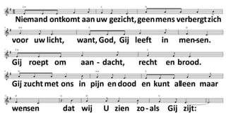 1.
Open de Schriften van oudsher,
die woorden vreemd en van zo ver,
verminkt, ontstemd, verbogen.
Geef ons een eerlijk nieuw gehoor,
leg ons die woorden dan weer voor,
zodat wij mogen horen:
'Zo spreekt de Levende tot u,
dit wil Zij zeggen, toen en nu:
Ik zoek naar dochters, zonen,
die wegen van bevrijding gaan,
die mij van verre al zien staan,
daar waar de armsten wonen.
2.
Niemand ontkomt aan uw gezicht,
geen mens verbergt zich voor uw licht,
want, God, Gij leeft in mensen.
Gij roept om aandacht, recht en brood.
Gij zucht met ons in pijn en dood
en kunt alleen maar wensen
dat wij U zien zoals Gij zijt:
leven aan leven toegewijd
en niets mag dood verdwijnen.
Zult Gij ons vinden mettertijd,
want Gij besteed uw eeuwigheid
om levend te verschijnen
 