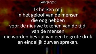 [Voorganger]
Ik herken mij
in het geloof van de mensen
die oog hebben
voor de nieuwe tekenen van de tijd.
van de mensen
die worden bevrijd van een te grote druk
en eindelijk durven spreken.
 