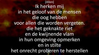 [Allen]
Ik herken mij
in het geloof van de mensen
die oog hebben
voor allen die worden vergeten.
die het geknakte riet
en de kwijnende vlam
in hun omgeving opmerken
en in stilte
het onrecht proberen te herstellen
 