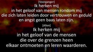 [Voorganger]
Ik herken mij
in het geloof van mensen rondom mij
die zich laten leiden door vertrouwen en geduld
en angst geen baas laten zijn.
[Allen]
Ik herken mij
in het geloof van de mensen
die over de grenzen heen
elkaar ontmoeten en leren waarderen.
 