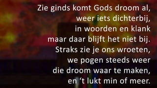 Zie ginds komt Gods droom al,
weer iets dichterbij,
in woorden en klank
maar daar blijft het niet bij.
Straks zie je ons wroeten,
we pogen steeds weer
die droom waar te maken,
en ‘t lukt min of meer.
 