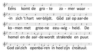 Eens komt de grote zomer
waarin zich ‘t hart verblijdt.
God zal op aarde komen
met groene eeuwigheid.
De hemel en de aarde
wordt stralende en puur.
God zal zich openbaren
in heel zijn creatuur.
Ook ons zal God verlossen
uit alle pijn en nood,
van ‘t woeden van de boze,
van ‘t vrezen voor de dood,
van aarzelen en klagen,
verdriet en bitterheid,
van alles wat wij dragen,
van ‘t lijden aan de tijd.
 
